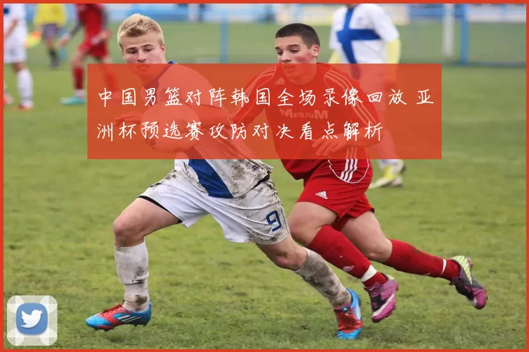 中国男篮对阵韩国全场录像回放 亚洲杯预选赛攻防对决看点解析