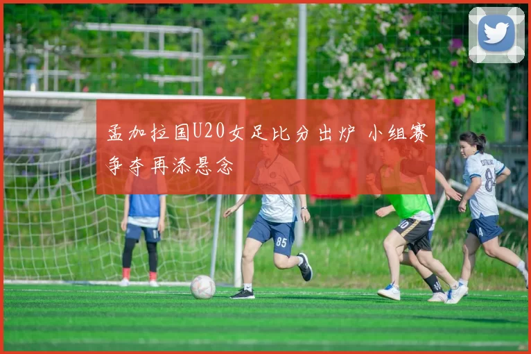 孟加拉国U20女足比分出炉 小组赛争夺再添悬念