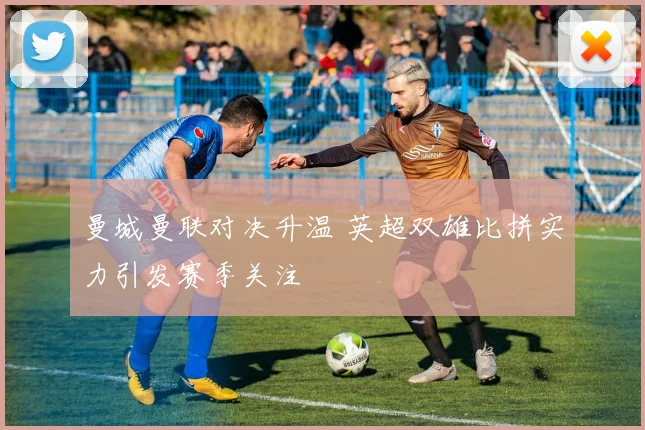 曼城曼联对决升温 英超双雄比拼实力引发赛季关注