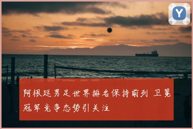 阿根廷男足世界排名保持前列 卫冕冠军竞争态势引关注