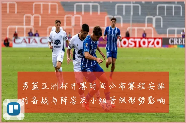 男篮亚洲杯开赛时间公布赛程安排对备战与阵容及小组晋级形势影响解读