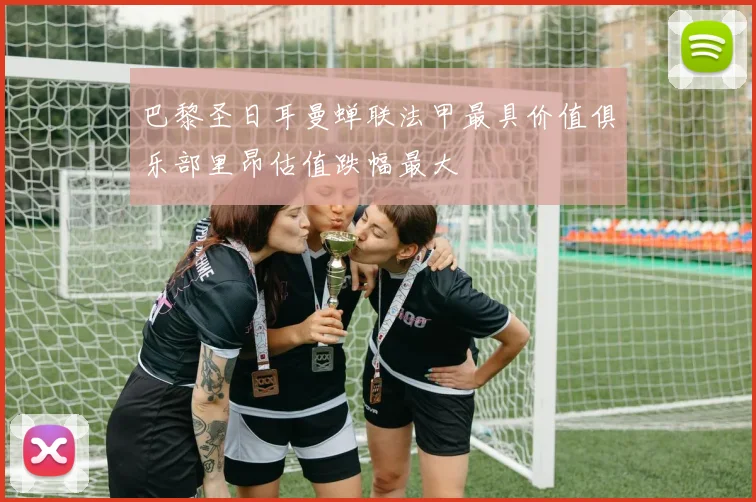 巴黎圣日耳曼蝉联法甲最具价值俱乐部里昂估值跌幅最大