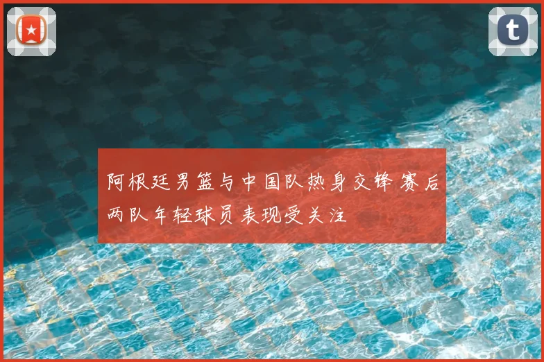 阿根廷男篮与中国队热身交锋 赛后两队年轻球员表现受关注
