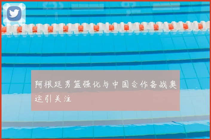 阿根廷男篮强化与中国合作备战奥运引关注