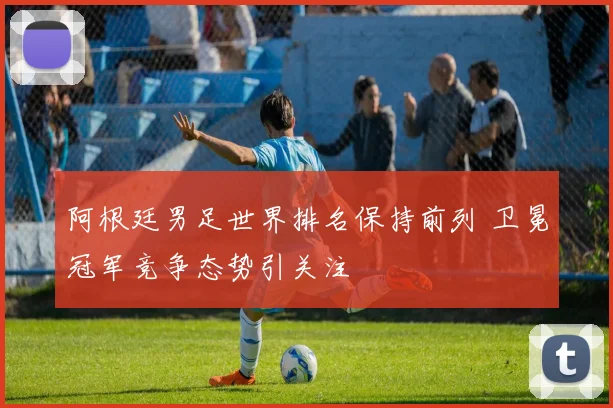 阿根廷男足世界排名保持前列 卫冕冠军竞争态势引关注
