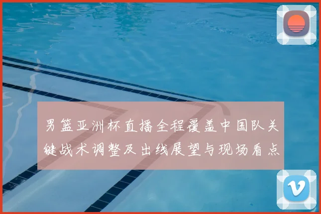 男篮亚洲杯直播全程覆盖中国队关键战术调整及出线展望与现场看点