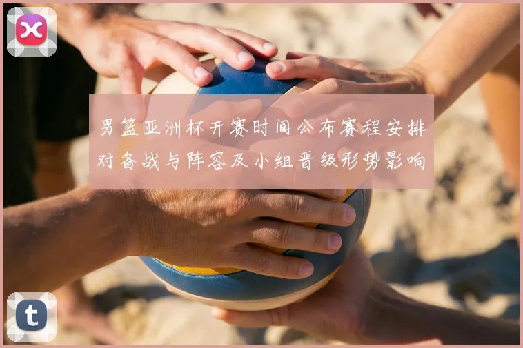 男篮亚洲杯开赛时间公布赛程安排对备战与阵容及小组晋级形势影响解读