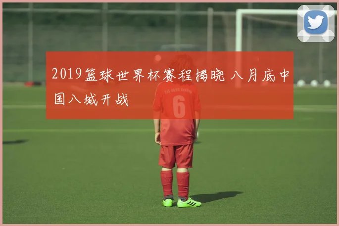 2019篮球世界杯赛程揭晓 八月底中国八城开战