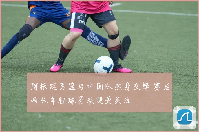 阿根廷男篮与中国队热身交锋 赛后两队年轻球员表现受关注