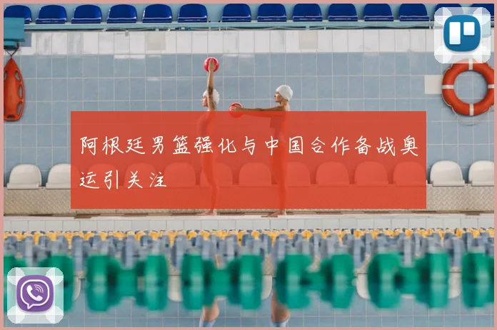 阿根廷男篮强化与中国合作备战奥运引关注