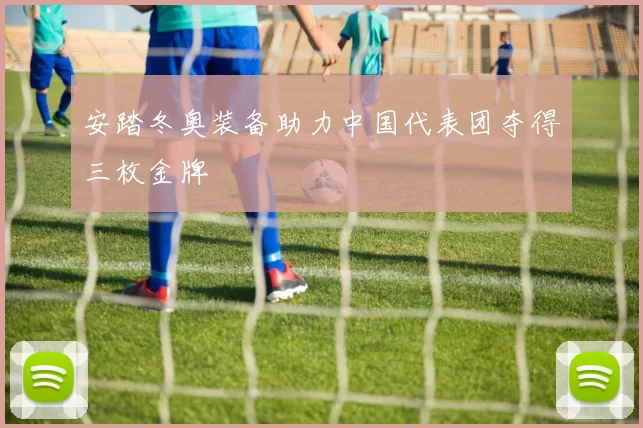 安踏冬奥装备助力中国代表团夺得三枚金牌