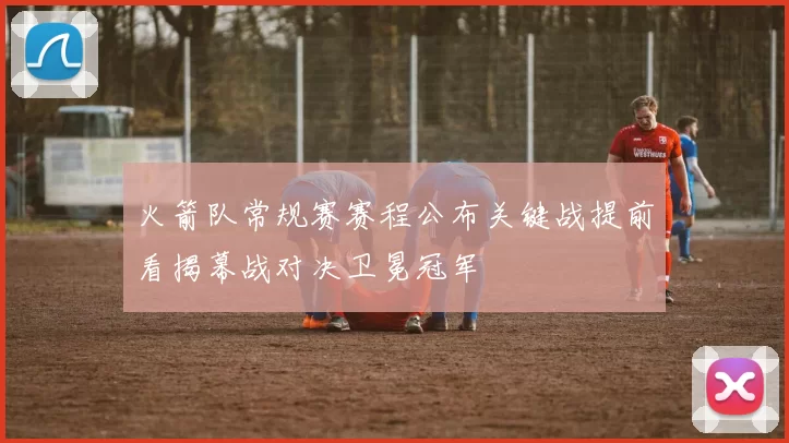 火箭队常规赛赛程公布关键战提前看揭幕战对决卫冕冠军