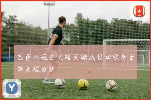 巴萨六冠王之路关键战役回顾与晋级历程分析