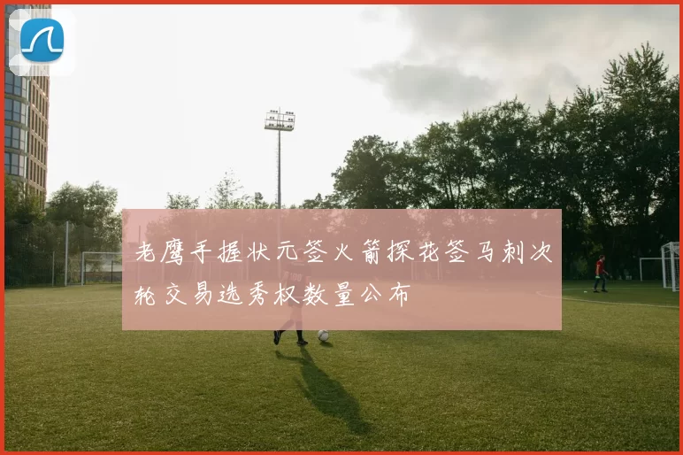 老鹰手握状元签火箭探花签马刺次轮交易选秀权数量公布