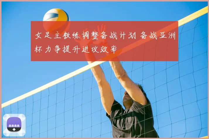 女足主教练调整备战计划 备战亚洲杯力争提升进攻效率