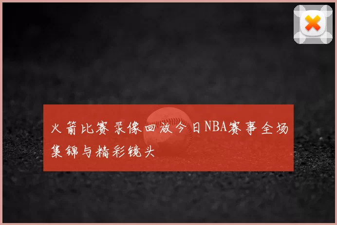 火箭比赛录像回放今日NBA赛事全场集锦与精彩镜头
