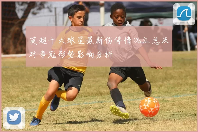 英超十大球星最新伤停情况汇总及对争冠形势影响分析