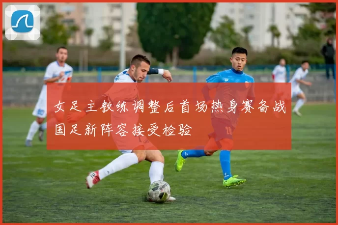 女足主教练调整后首场热身赛备战国足新阵容接受检验