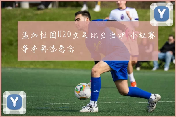 孟加拉国U20女足比分出炉 小组赛争夺再添悬念