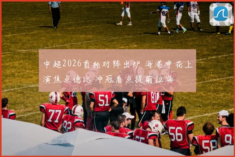 中超2026首轮对阵出炉 海港申花上演焦点德比 冲冠看点提前拉满