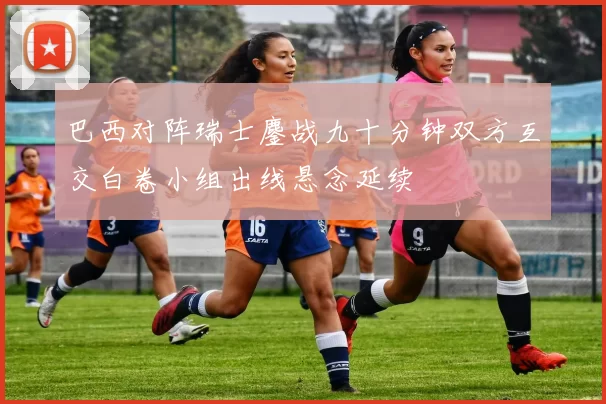 巴西对阵瑞士鏖战九十分钟双方互交白卷小组出线悬念延续