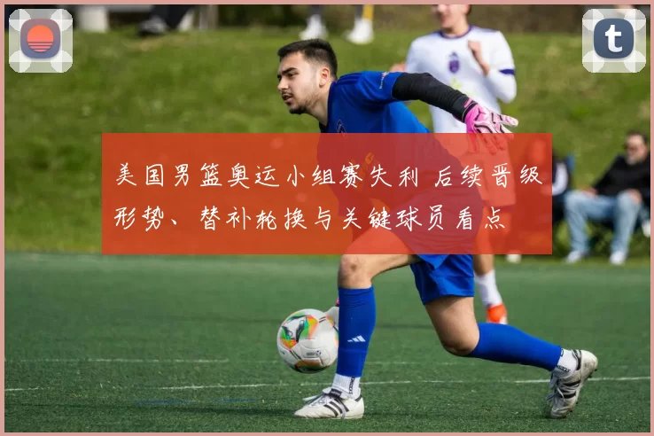 美国男篮奥运小组赛失利 后续晋级形势、替补轮换与关键球员看点