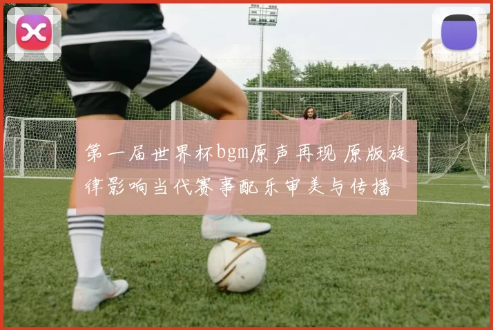 第一届世界杯bgm原声再现 原版旋律影响当代赛事配乐审美与传播