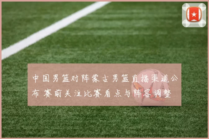 中国男篮对阵蒙古男篮直播渠道公布 赛前关注比赛看点与阵容调整