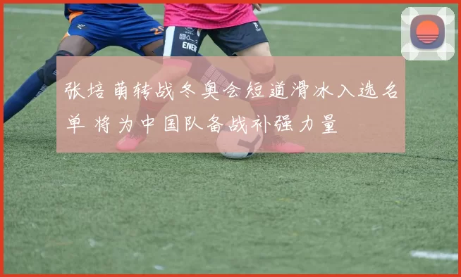 张培萌转战冬奥会短道滑冰入选名单 将为中国队备战补强力量