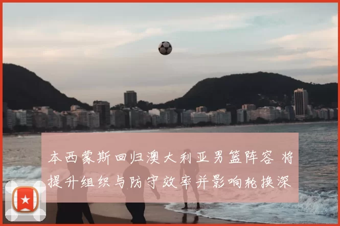 本西蒙斯回归澳大利亚男篮阵容 将提升组织与防守效率并影响轮换深度