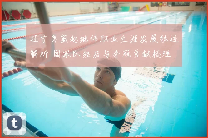 辽宁男篮赵继伟职业生涯发展轨迹解析 国家队经历与夺冠贡献梳理