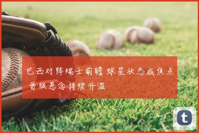 巴西对阵瑞士前瞻 球星状态成焦点 晋级悬念持续升温