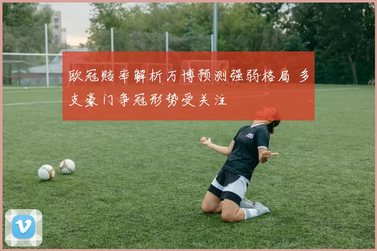欧冠赔率解析万博预测强弱格局 多支豪门争冠形势受关注
