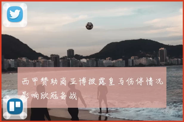 西甲赞助商亚博披露皇马伤停情况影响欧冠备战