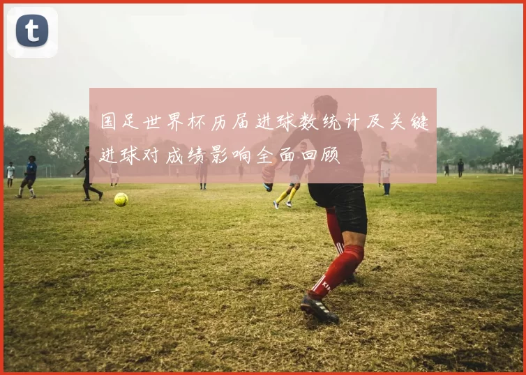 国足世界杯历届进球数统计及关键进球对成绩影响全面回顾