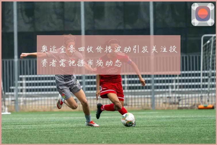 奥运金条回收价格波动引发关注投资者需把握市场动态