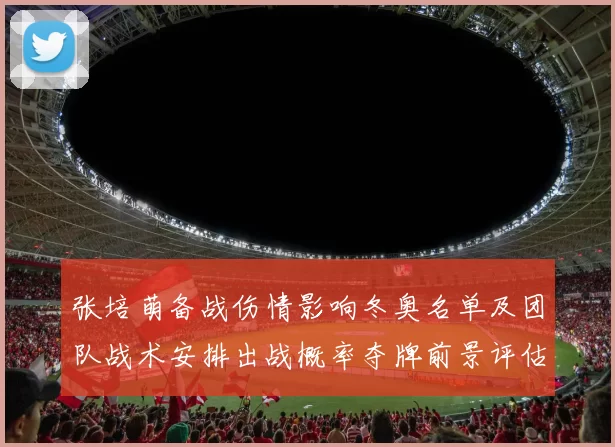 张培萌备战伤情影响冬奥名单及团队战术安排出战概率夺牌前景评估