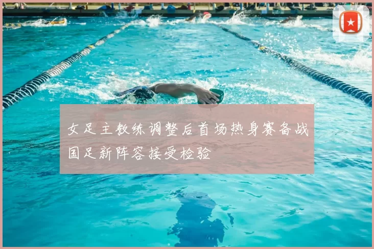 女足主教练调整后首场热身赛备战国足新阵容接受检验