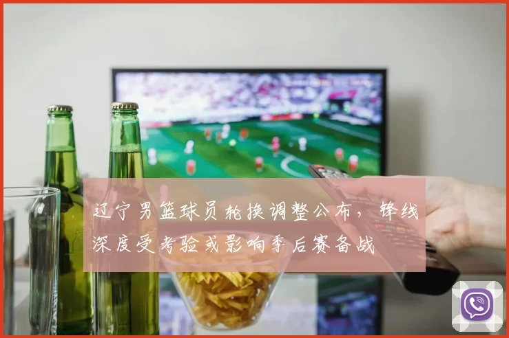 辽宁男篮球员轮换调整公布，锋线深度受考验或影响季后赛备战