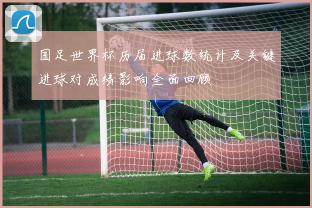 国足世界杯历届进球数统计及关键进球对成绩影响全面回顾