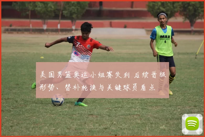 美国男篮奥运小组赛失利 后续晋级形势、替补轮换与关键球员看点
