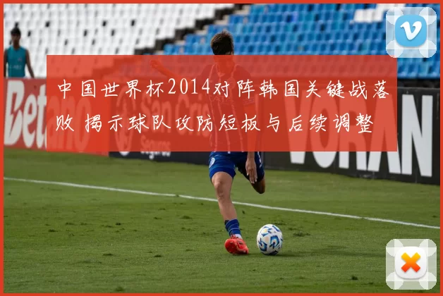 中国世界杯2014对阵韩国关键战落败 揭示球队攻防短板与后续调整