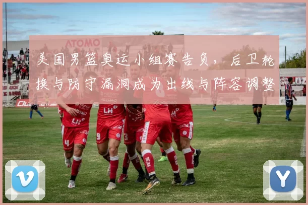 美国男篮奥运小组赛告负，后卫轮换与防守漏洞成为出线与阵容调整关键