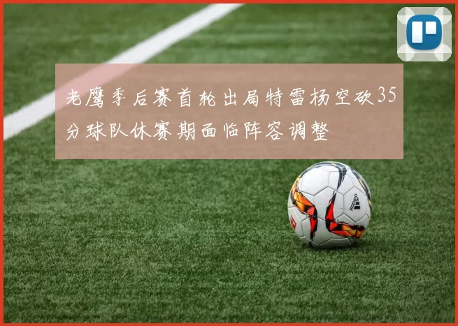 老鹰季后赛首轮出局特雷杨空砍35分球队休赛期面临阵容调整