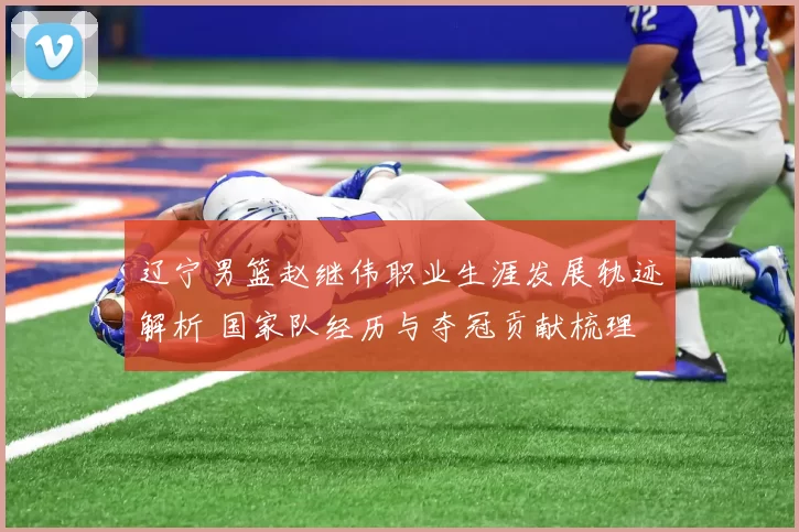 辽宁男篮赵继伟职业生涯发展轨迹解析 国家队经历与夺冠贡献梳理